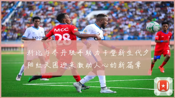 科比与乔丹联手助力卡登新生代夕阳红天团迎来激动人心的新篇章
