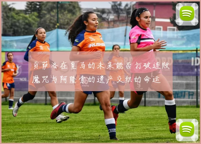 贡萨洛在皇马的未来能否打破连败魔咒与阿隆索的遗产交织的命运