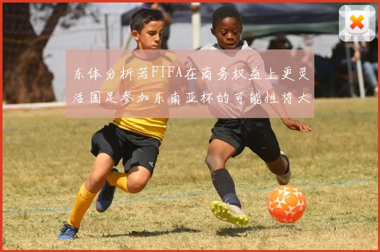 东体分析若FIFA在商务权益上更灵活国足参加东南亚杯的可能性将大增