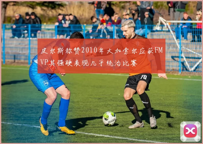 皮尔斯称赞2010年大加索尔应获FMVP其强硬表现几乎统治比赛