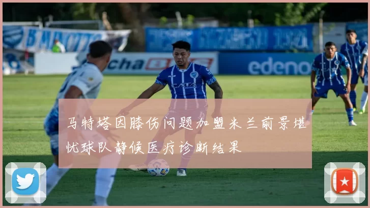 马特塔因膝伤问题加盟米兰前景堪忧球队静候医疗诊断结果