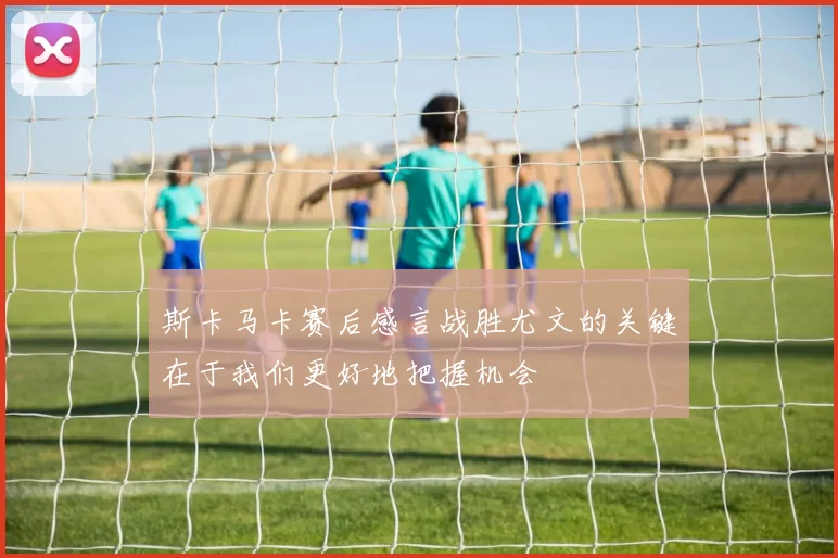 斯卡马卡赛后感言战胜尤文的关键在于我们更好地把握机会